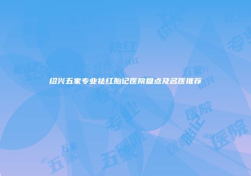 绍兴五家专业祛红胎记医院盘点及名医推荐