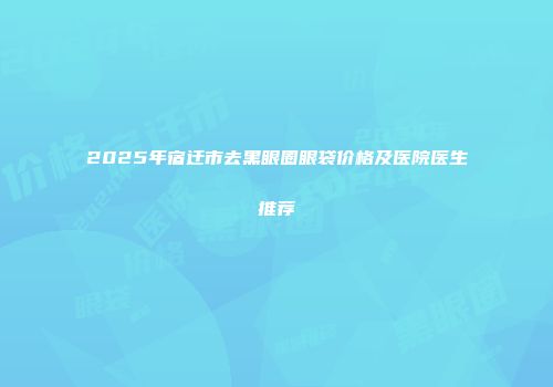 2025年宿迁市去黑眼圈眼袋价格及医院医生推荐