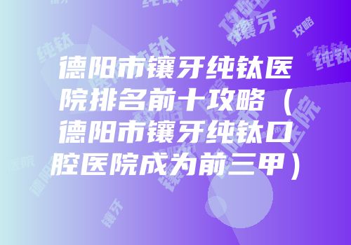 德阳市镶牙纯钛医院排名前十攻略（德阳市镶牙纯钛口腔医院成为前三甲）