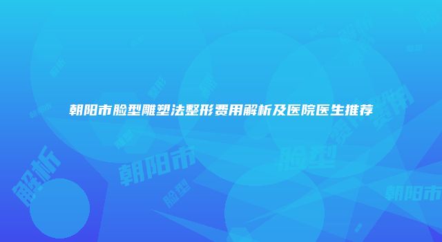 朝阳市脸型雕塑法整形费用解析及医院医生推荐
