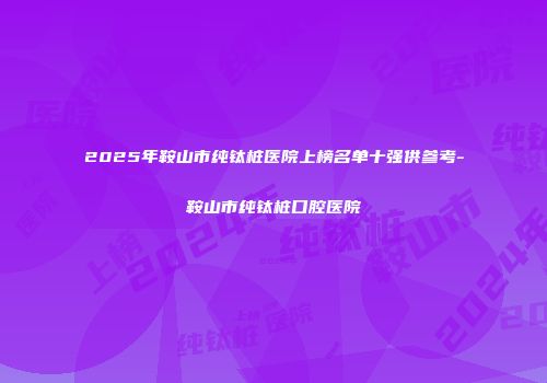 2025年鞍山市纯钛桩医院上榜名单十强供参考-鞍山市纯钛桩口腔医院