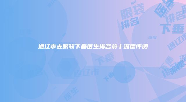 通辽市去眼袋下垂医生排名前十深度评测
