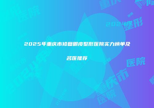2025年重庆市修复眼皮整形医院实力榜单及名医推荐