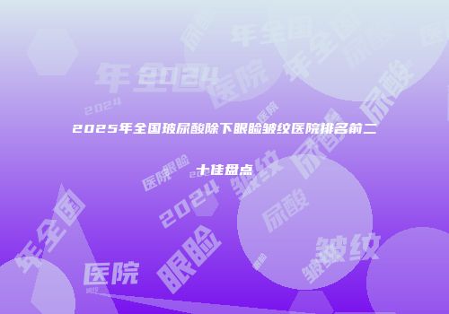 2025年全国玻尿酸除下眼睑皱纹医院排名前二十佳盘点