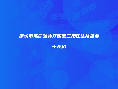 廊坊市玻尿酸补牙龈黑三角医生排名前十介绍