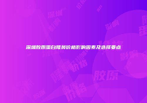 深圳胶原蛋白隆鼻价格影响因素及选择要点