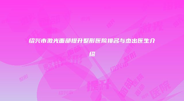 绍兴市激光面部提升整形医院排名与杰出医生介绍