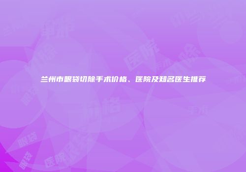 兰州市眼袋切除手术价格、医院及知名医生推荐