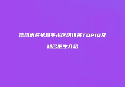 信阳市杯状耳手术医院排名TOP10及知名医生介绍