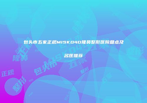 包头市五家正规MISKO4D隆鼻整形医院盘点及名医推荐