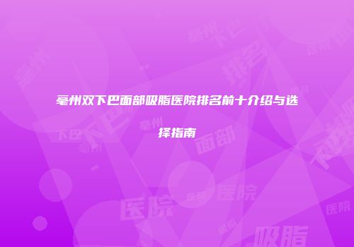 亳州双下巴面部吸脂医院排名前十介绍与选择指南