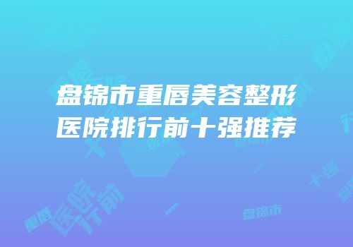 盘锦市重唇美容整形医院排行前十强推荐