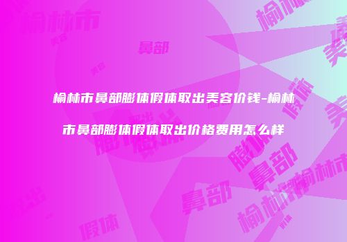榆林市鼻部膨体假体取出美容价钱-榆林市鼻部膨体假体取出价格费用怎么样