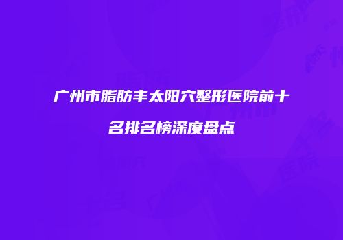 广州市脂肪丰太阳穴整形医院前十名排名榜深度盘点