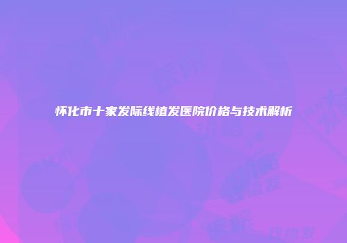 怀化市十家发际线植发医院价格与技术解析