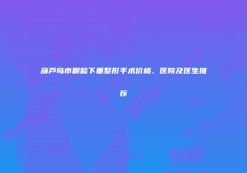 葫芦岛市眼睑下垂整形手术价格、医院及医生推荐