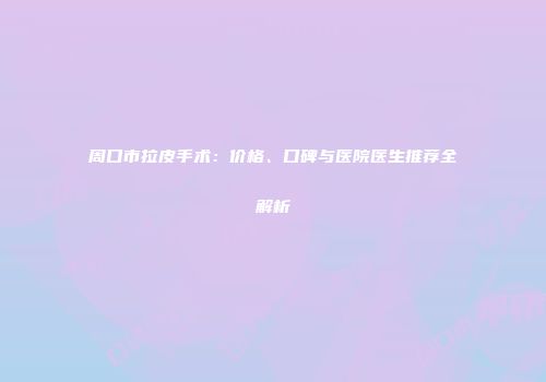周口市拉皮手术：价格、口碑与医院医生推荐全解析