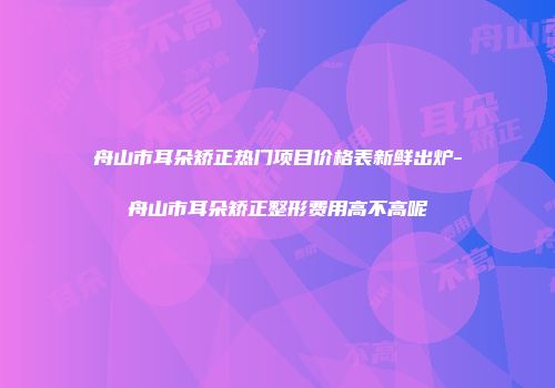 舟山市耳朵矫正热门项目价格表新鲜出炉-舟山市耳朵矫正整形费用高不高呢