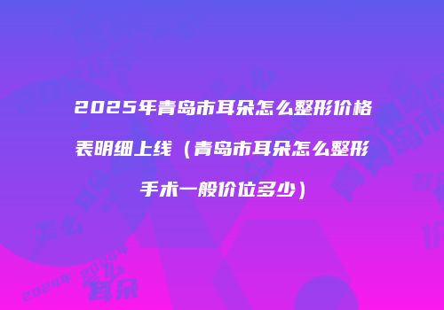 2025年青岛市耳朵怎么整形价格表明细上线（青岛市耳朵怎么整形手术一般价位多少）