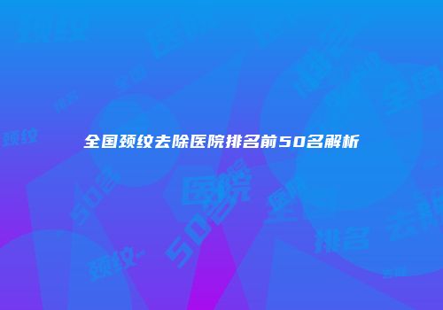 全国颈纹去除医院排名前50名解析