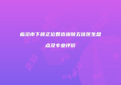 临沧市下颌正位智齿拔除五佳医生盘点及专业评价