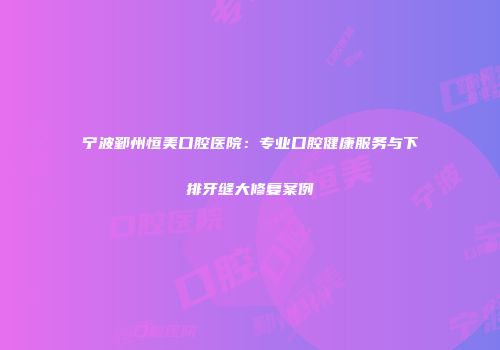 宁波鄞州恒美口腔医院：专业口腔健康服务与下排牙缝大修复案例