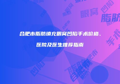 合肥市脂肪填充眼窝凹陷手术价格、医院及医生推荐指南