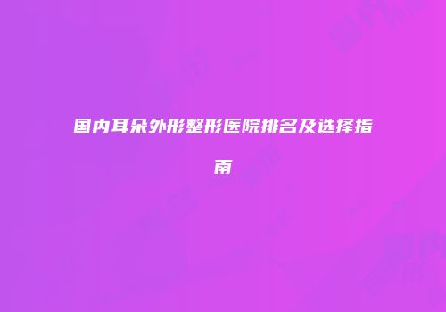 国内耳朵外形整形医院排名及选择指南