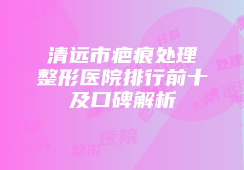 清远市疤痕处理整形医院排行前十及口碑解析