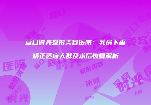 营口时光整形美容医院：乳房下垂矫正适应人群及术后恢复解析