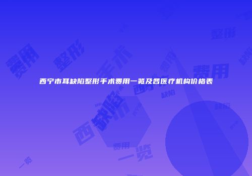 西宁市耳缺陷整形手术费用一览及各医疗机构价格表