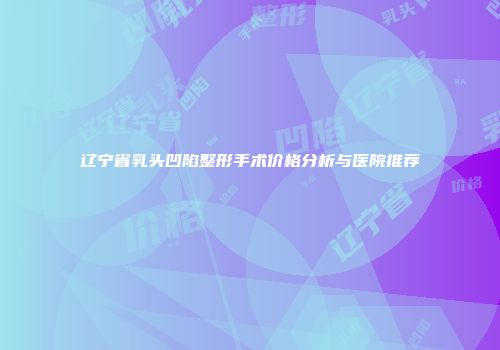 辽宁省乳头凹陷整形手术价格分析与医院推荐