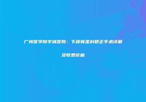 广州医学院羊城医院：下颌骨歪斜矫正手术详解及收费价格