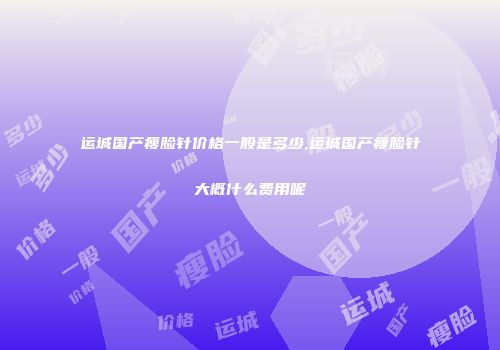 运城国产瘦脸针价格一般是多少,运城国产瘦脸针大概什么费用呢