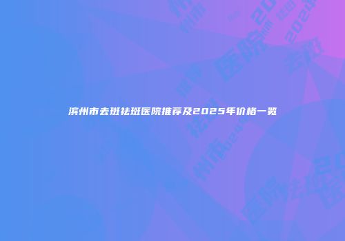 滨州市去斑祛斑医院推荐及2025年价格一览
