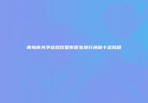 青岛市光学祛斑仪整形医生排行榜前十名揭晓