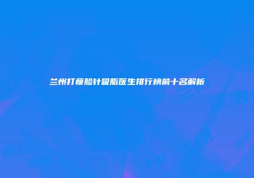 兰州打瘦脸针吸脂医生排行榜前十名解析