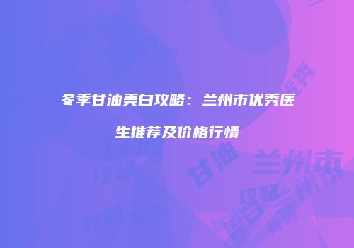 冬季甘油美白攻略：兰州市优秀医生推荐及价格行情