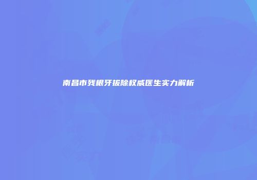 南昌市残根牙拔除权威医生实力解析