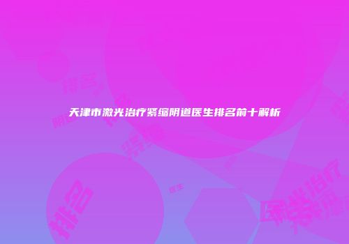天津市激光治疗紧缩阴道医生排名前十解析