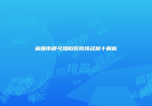 莆田市颧弓塌陷医院排名前十解析