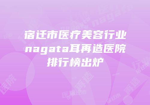 宿迁市医疗美容行业nagata耳再造医院排行榜出炉