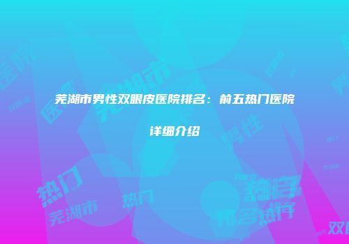 芜湖市男性双眼皮医院排名：前五热门医院详细介绍