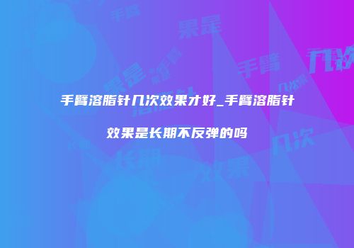 手臂溶脂针几次效果才好_手臂溶脂针效果是长期不反弹的吗