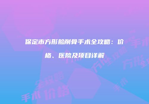 保定市方形脸削骨手术全攻略：价格、医院及项目详解