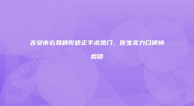 吉安市右耳畸形矫正手术热门，医生实力口碑榜揭晓