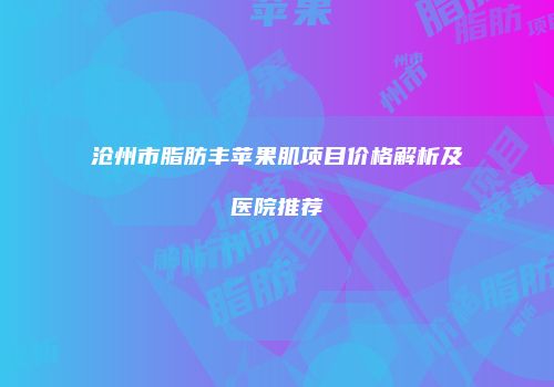 沧州市脂肪丰苹果肌项目价格解析及医院推荐