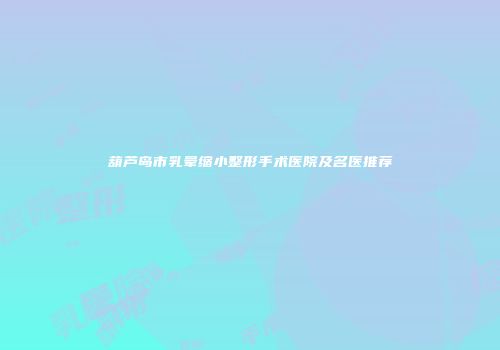 葫芦岛市乳晕缩小整形手术医院及名医推荐