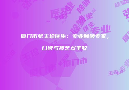 厦门市张玉珍医生：专业除皱专家，口碑与技艺双丰收