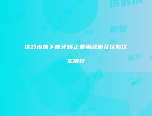 铁岭市拔下前牙矫正费用解析及医院医生推荐